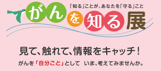 がんを知る展 「知る」ことが、あなたを「守る」こと　見て、触れて、情報をキャッチ！